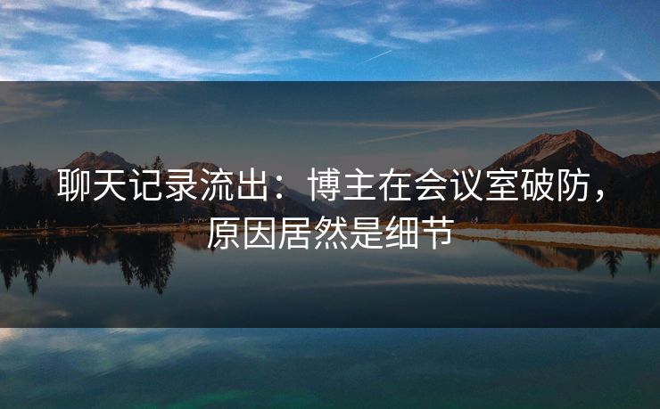 聊天记录流出：博主在会议室破防，原因居然是细节