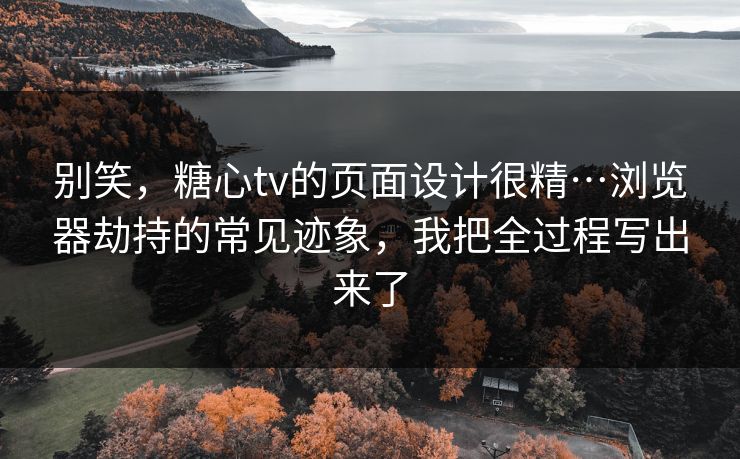别笑，糖心tv的页面设计很精…浏览器劫持的常见迹象，我把全过程写出来了