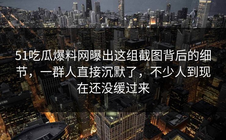 51吃瓜爆料网曝出这组截图背后的细节，一群人直接沉默了，不少人到现在还没缓过来