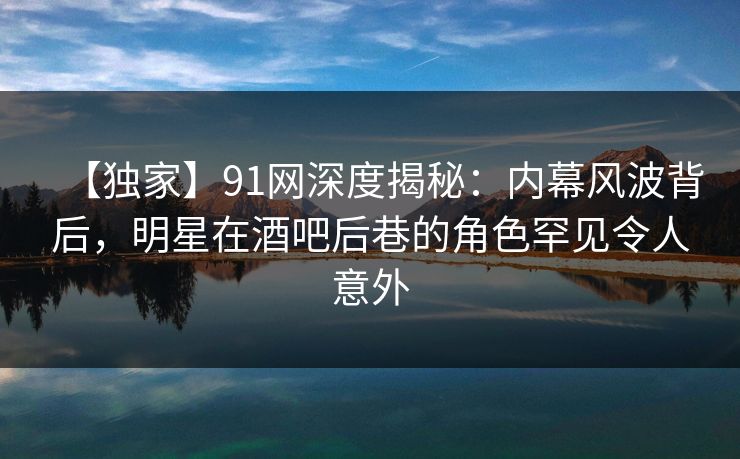 【独家】91网深度揭秘：内幕风波背后，明星在酒吧后巷的角色罕见令人意外