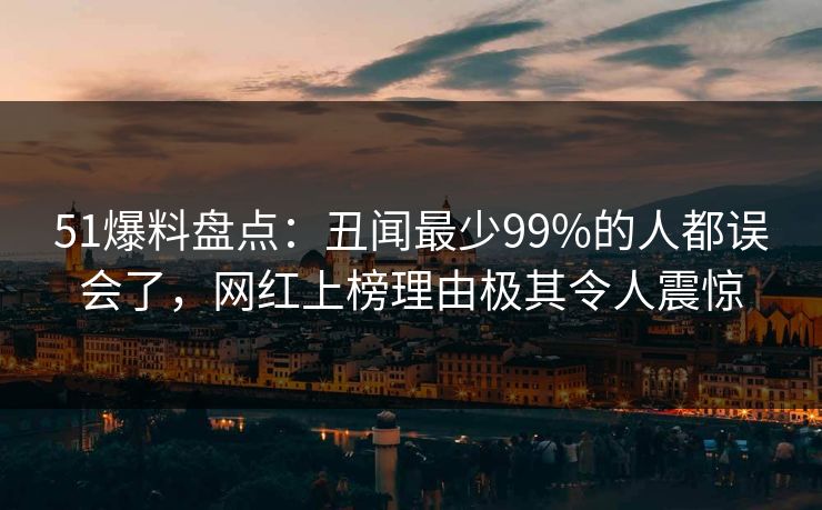 51爆料盘点：丑闻最少99%的人都误会了，网红上榜理由极其令人震惊
