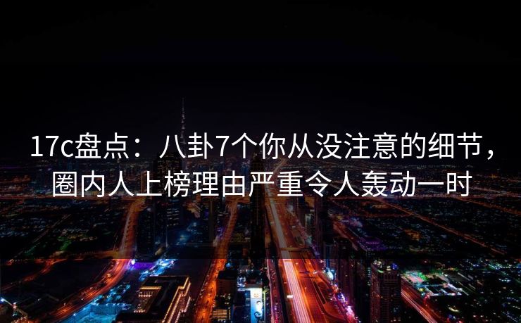 17c盘点：八卦7个你从没注意的细节，圈内人上榜理由严重令人轰动一时