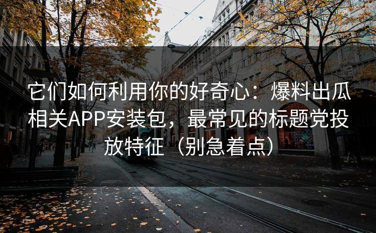 它们如何利用你的好奇心：爆料出瓜相关APP安装包，最常见的标题党投放特征（别急着点）