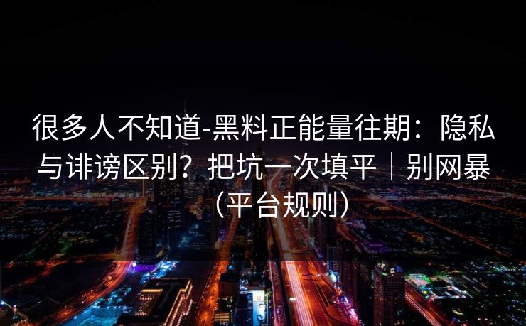很多人不知道-黑料正能量往期：隐私与诽谤区别？把坑一次填平｜别网暴（平台规则）