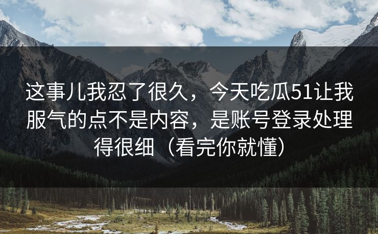 这事儿我忍了很久，今天吃瓜51让我服气的点不是内容，是账号登录处理得很细（看完你就懂）