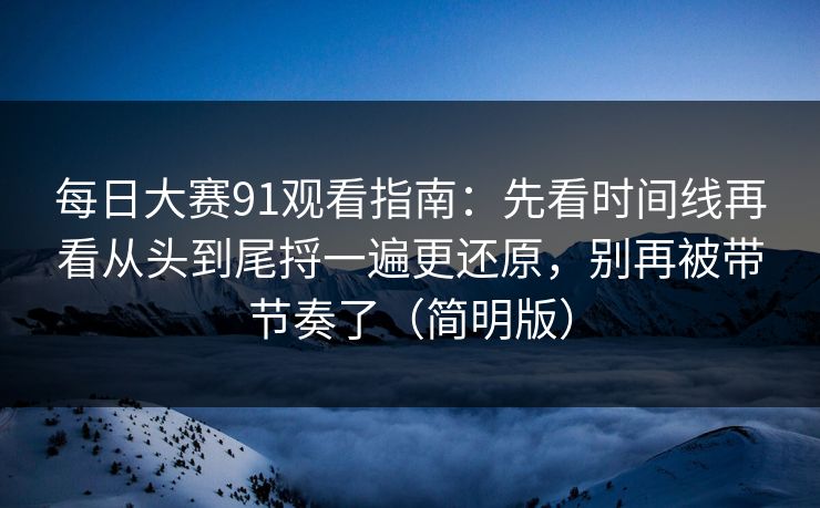 每日大赛91观看指南：先看时间线再看从头到尾捋一遍更还原，别再被带节奏了（简明版）