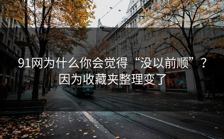 91网为什么你会觉得“没以前顺”？因为收藏夹整理变了  第1张