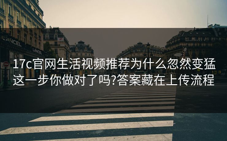 17c官网生活视频推荐为什么忽然变猛这一步你做对了吗?答案藏在上传流程